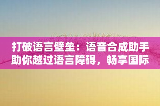 打破语言壁垒：语音合成助手助你越过语言障碍，畅享国际交流!