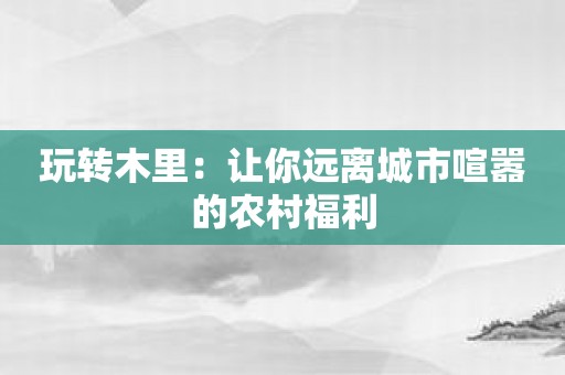 玩转木里：让你远离城市喧嚣的农村福利