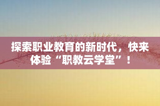 探索职业教育的新时代，快来体验“职教云学堂”！