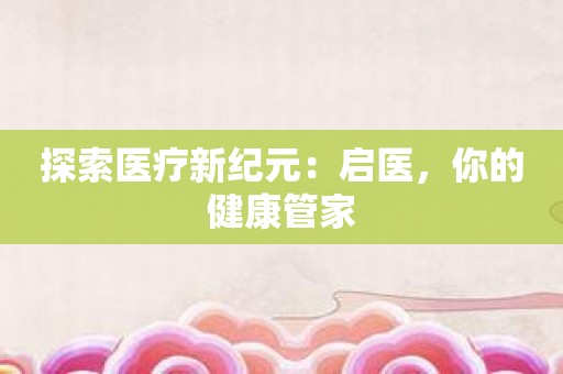 探索医疗新纪元：启医，你的健康管家