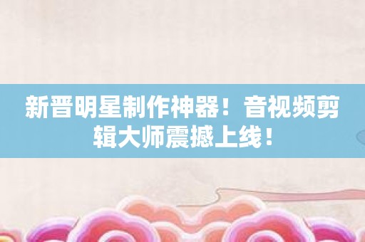 新晋明星制作神器！音视频剪辑大师震撼上线！