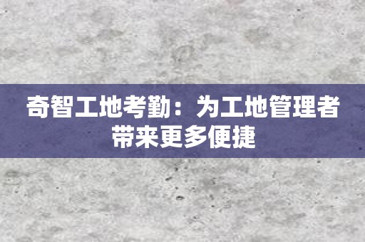 奇智工地考勤：为工地管理者带来更多便捷