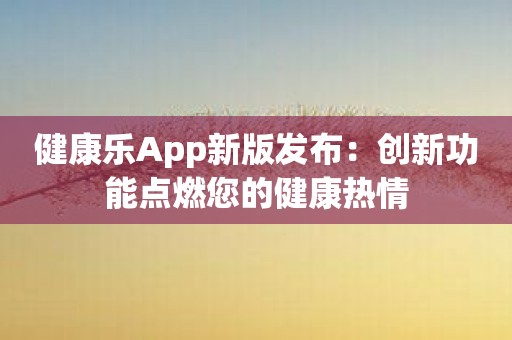 健康乐App新版发布：创新功能点燃您的健康热情