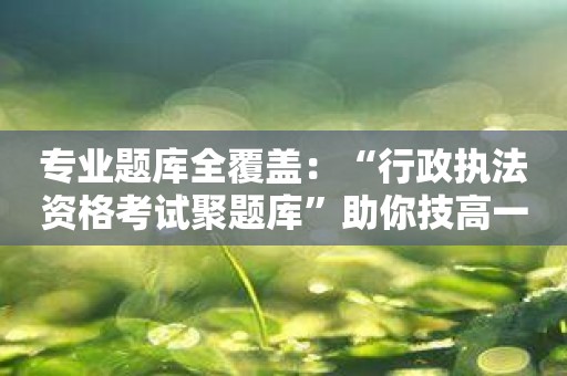 专业题库全覆盖：“行政执法资格考试聚题库”助你技高一筹