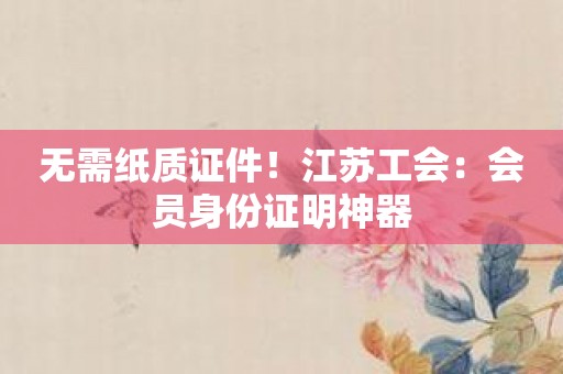 无需纸质证件！江苏工会：会员身份证明神器