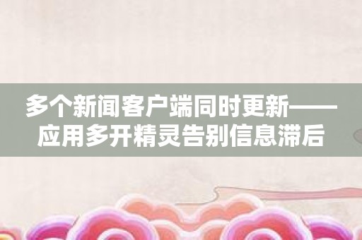 多个新闻客户端同时更新——应用多开精灵告别信息滞后