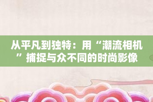 从平凡到独特：用“潮流相机”捕捉与众不同的时尚影像