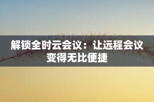 解锁全时云会议：让远程会议变得无比便捷