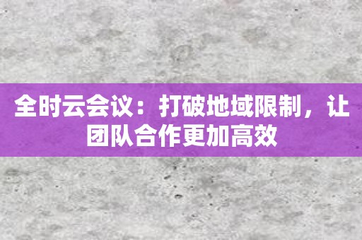 全时云会议：打破地域限制，让团队合作更加高效