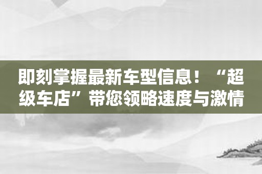 即刻掌握最新车型信息！“超级车店”带您领略速度与激情！