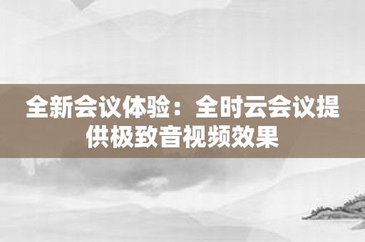 全新会议体验：全时云会议提供极致音视频效果