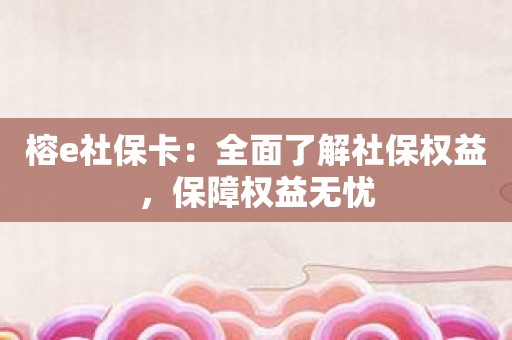 榕e社保卡：全面了解社保权益，保障权益无忧