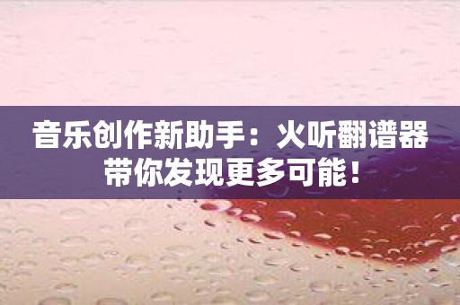 音乐创作新助手：火听翻谱器带你发现更多可能！