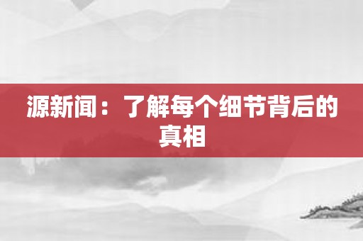 源新闻：了解每个细节背后的真相