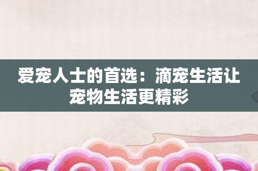 爱宠人士的首选：滴宠生活让宠物生活更精彩