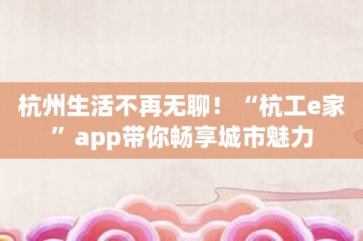 杭州生活不再无聊！“杭工e家”app带你畅享城市魅力