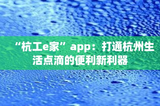 “杭工e家”app：打通杭州生活点滴的便利新利器