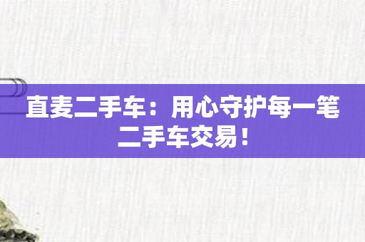 直麦二手车：用心守护每一笔二手车交易！