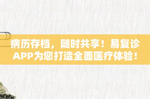 病历存档，随时共享！易复诊APP为您打造全面医疗体验！