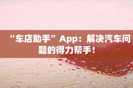 “车店助手”App：解决汽车问题的得力帮手！