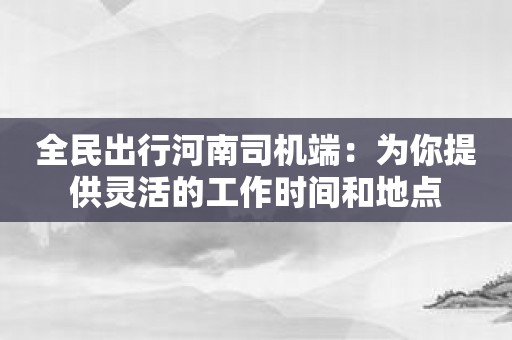 全民出行河南司机端：为你提供灵活的工作时间和地点