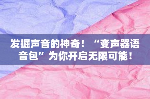 发掘声音的神奇！“变声器语音包”为你开启无限可能！