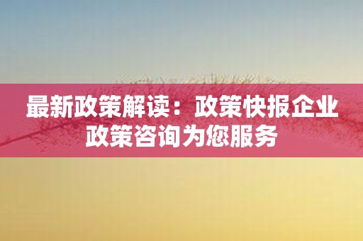 最新政策解读：政策快报企业政策咨询为您服务