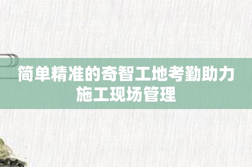 简单精准的奇智工地考勤助力施工现场管理