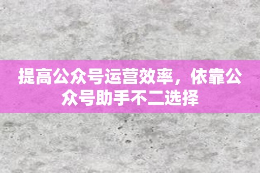 提高公众号运营效率，依靠公众号助手不二选择