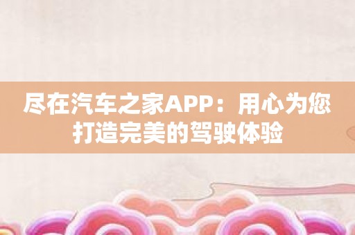 尽在汽车之家APP：用心为您打造完美的驾驶体验