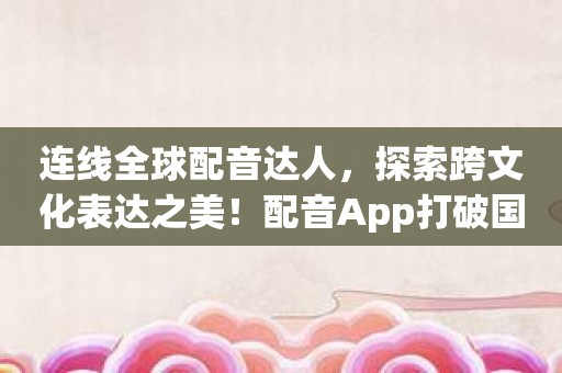 连线全球配音达人，探索跨文化表达之美！配音App打破国界限制！