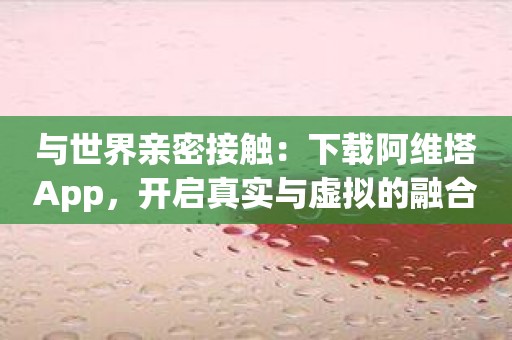 与世界亲密接触：下载阿维塔App，开启真实与虚拟的融合！