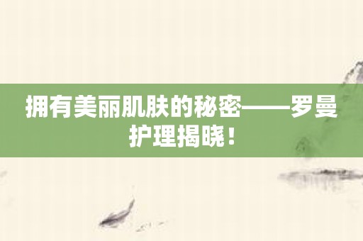 拥有美丽肌肤的秘密——罗曼护理揭晓！