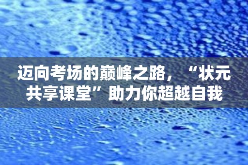 迈向考场的巅峰之路，“状元共享课堂”助力你超越自我