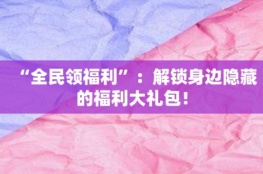 “全民领福利”：解锁身边隐藏的福利大礼包！