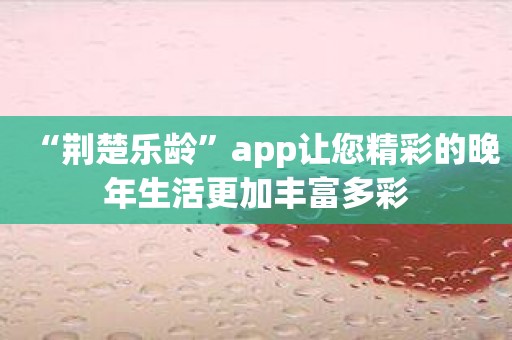 “荆楚乐龄”app让您精彩的晚年生活更加丰富多彩