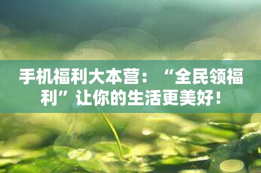 手机福利大本营：“全民领福利”让你的生活更美好！