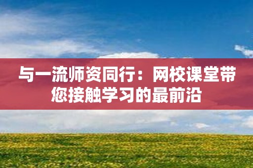 与一流师资同行：网校课堂带您接触学习的最前沿