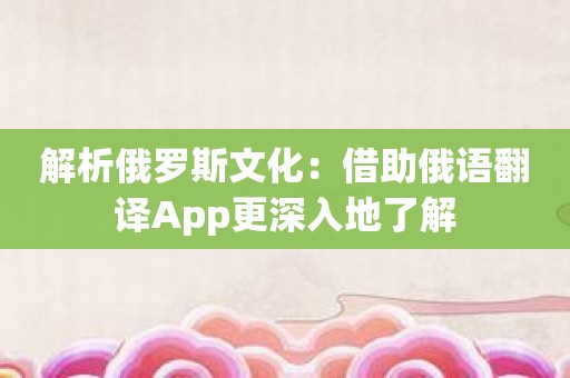 解析俄罗斯文化：借助俄语翻译App更深入地了解