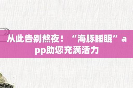 从此告别熬夜！“海豚睡眠”app助您充满活力