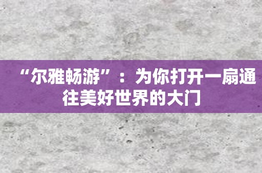 “尔雅畅游”：为你打开一扇通往美好世界的大门