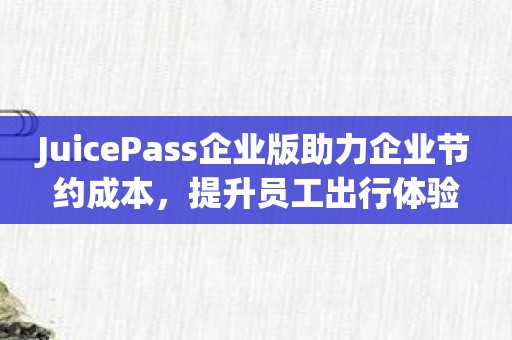 JuicePass企业版助力企业节约成本，提升员工出行体验