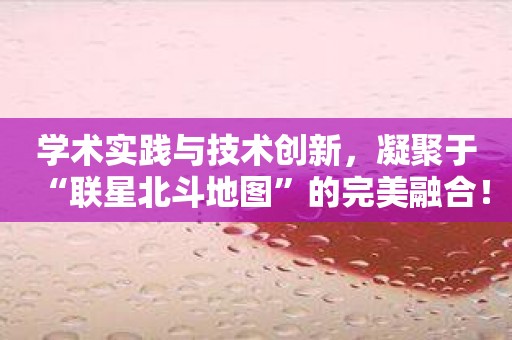 学术实践与技术创新，凝聚于“联星北斗地图”的完美融合！