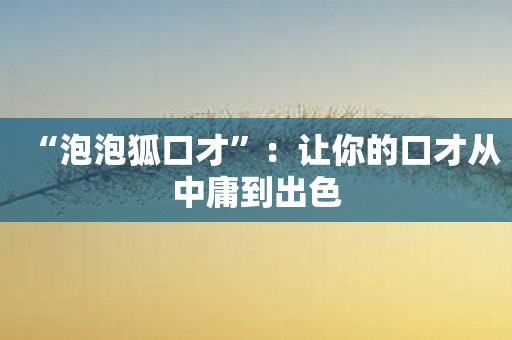 “泡泡狐口才”：让你的口才从中庸到出色