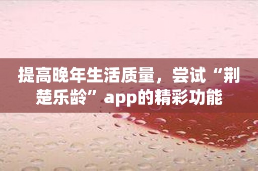 提高晚年生活质量，尝试“荆楚乐龄”app的精彩功能