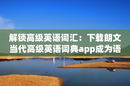 解锁高级英语词汇：下载朗文当代高级英语词典app成为语言大师！