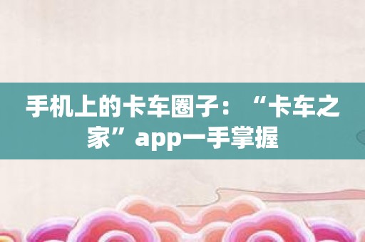 手机上的卡车圈子：“卡车之家”app一手掌握