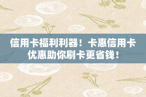 信用卡福利利器！卡惠信用卡优惠助你刷卡更省钱！