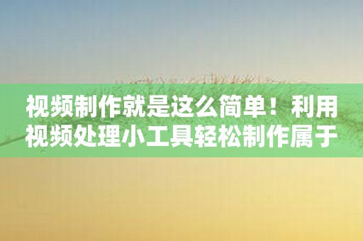 视频制作就是这么简单！利用视频处理小工具轻松制作属于你的独特视频！