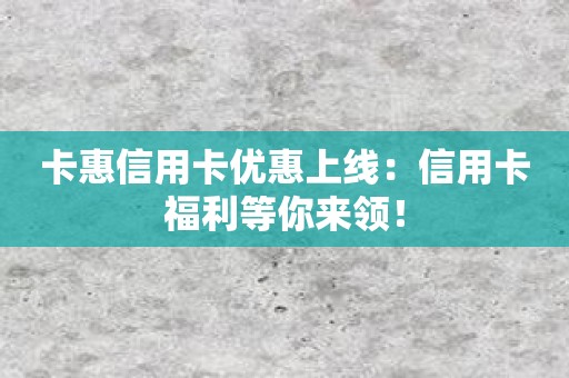 卡惠信用卡优惠上线：信用卡福利等你来领！